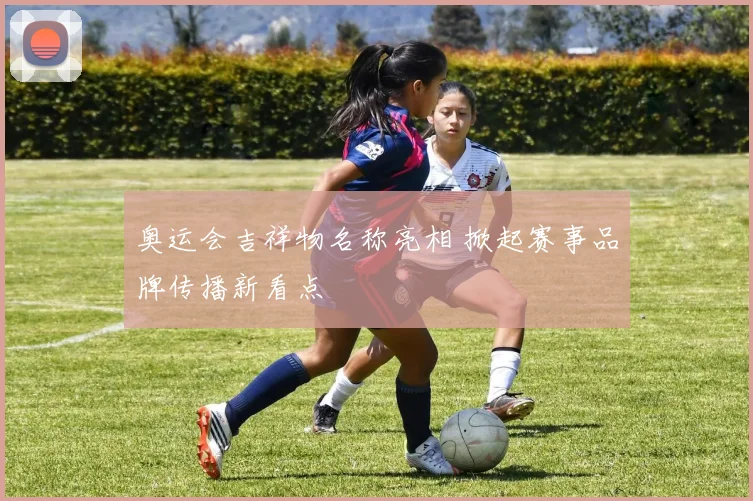 奥运会吉祥物名称亮相 掀起赛事品牌传播新看点