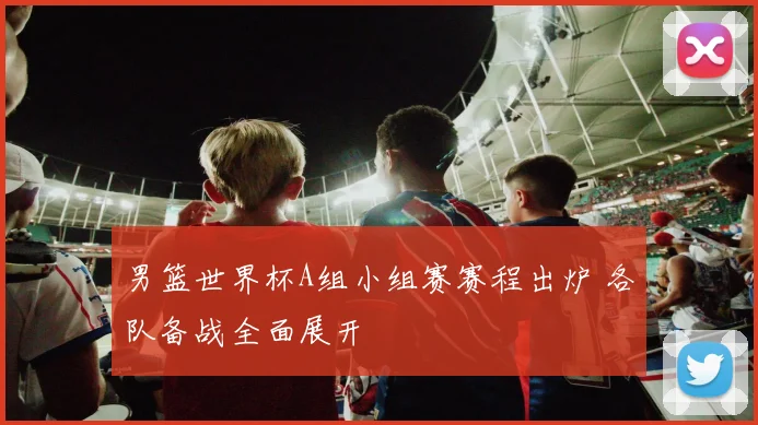 男篮世界杯A组小组赛赛程出炉 各队备战全面展开