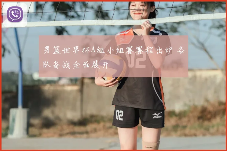 男篮世界杯A组小组赛赛程出炉 各队备战全面展开