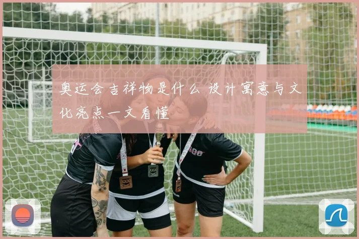 奥运会吉祥物是什么 设计寓意与文化亮点一文看懂