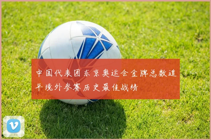 中国代表团东京奥运会金牌总数追平境外参赛历史最佳战绩