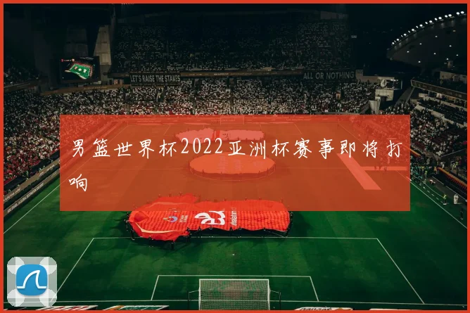 男篮世界杯2022亚洲杯赛事即将打响