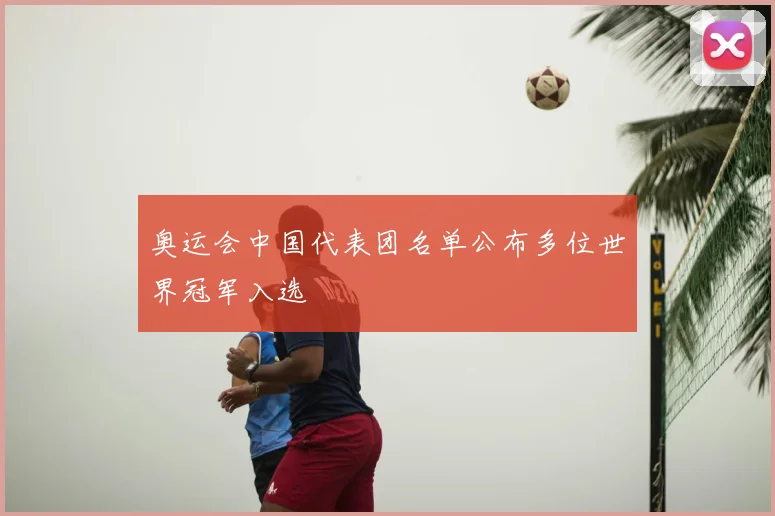 奥运会中国代表团名单公布多位世界冠军入选