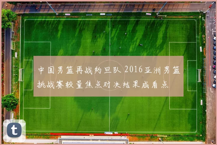 中国男篮再战约旦队 2016亚洲男篮挑战赛较量焦点对决结果成看点