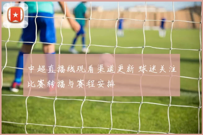 中超直播线观看渠道更新 球迷关注比赛转播与赛程安排