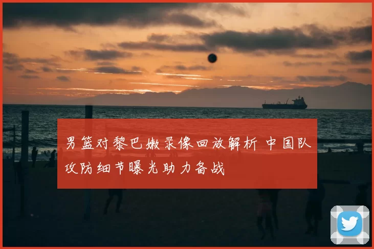 男篮对黎巴嫩录像回放解析 中国队攻防细节曝光助力备战