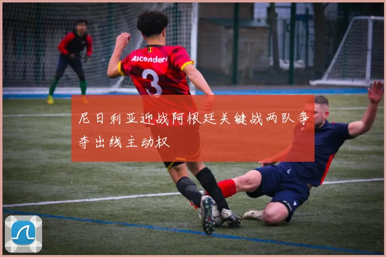 尼日利亚迎战阿根廷关键战两队争夺出线主动权
