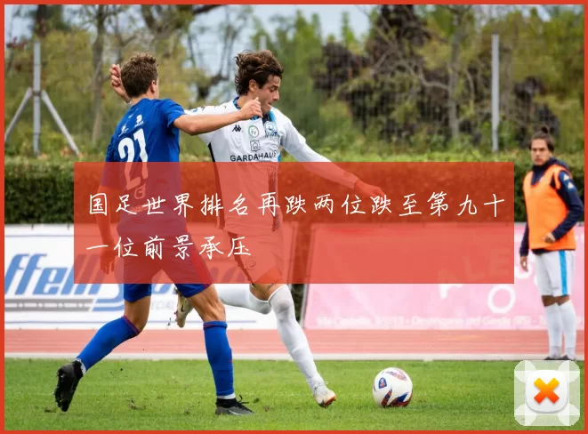国足世界排名再跌两位跌至第九十一位前景承压