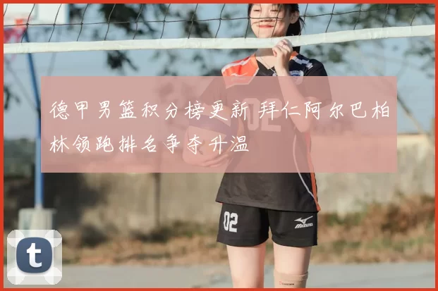 德甲男篮积分榜更新 拜仁阿尔巴柏林领跑排名争夺升温