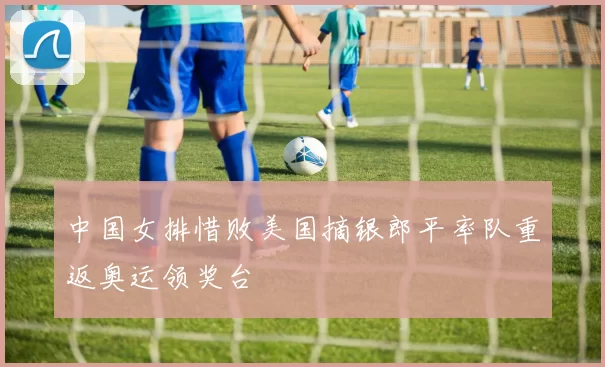 中国女排惜败美国摘银郎平率队重返奥运领奖台