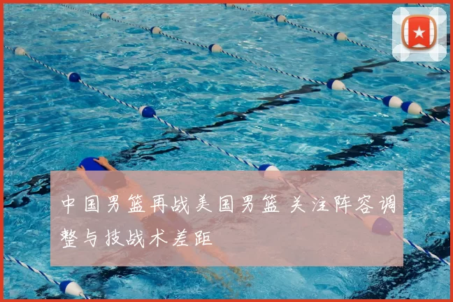 中国男篮再战美国男篮 关注阵容调整与技战术差距