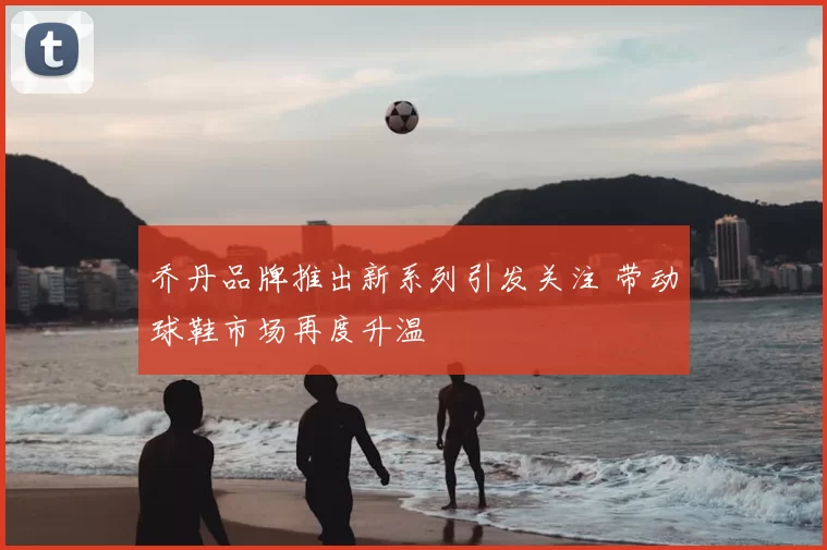 乔丹品牌推出新系列引发关注 带动球鞋市场再度升温