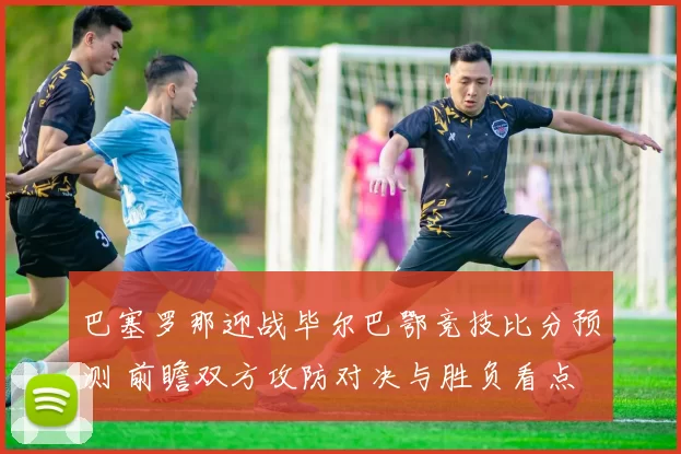 巴塞罗那迎战毕尔巴鄂竞技比分预测 前瞻双方攻防对决与胜负看点
