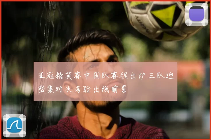 亚冠精英赛中国队赛程出炉三队迎密集对决考验出线前景