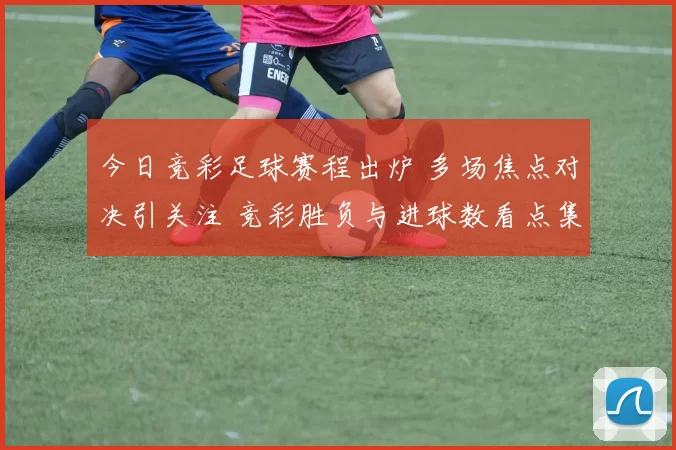 今日竞彩足球赛程出炉 多场焦点对决引关注 竞彩胜负与进球数看点集中