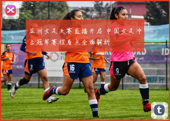 亚洲女足决赛直播开启 中国女足冲击冠军赛程看点全面解析