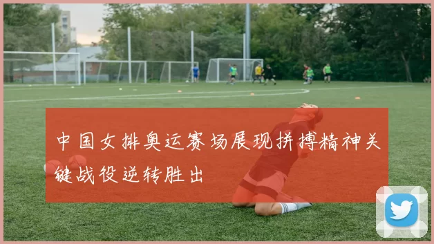 中国女排奥运赛场展现拼搏精神关键战役逆转胜出