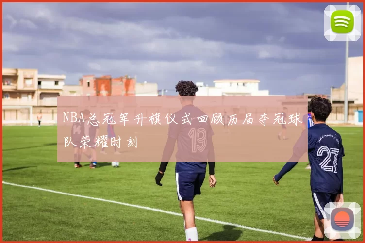 NBA总冠军升旗仪式回顾历届夺冠球队荣耀时刻