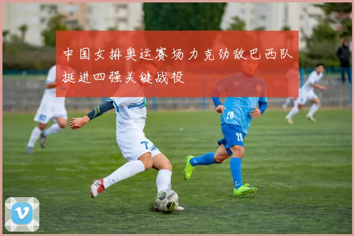 中国女排奥运赛场力克劲敌巴西队挺进四强关键战役