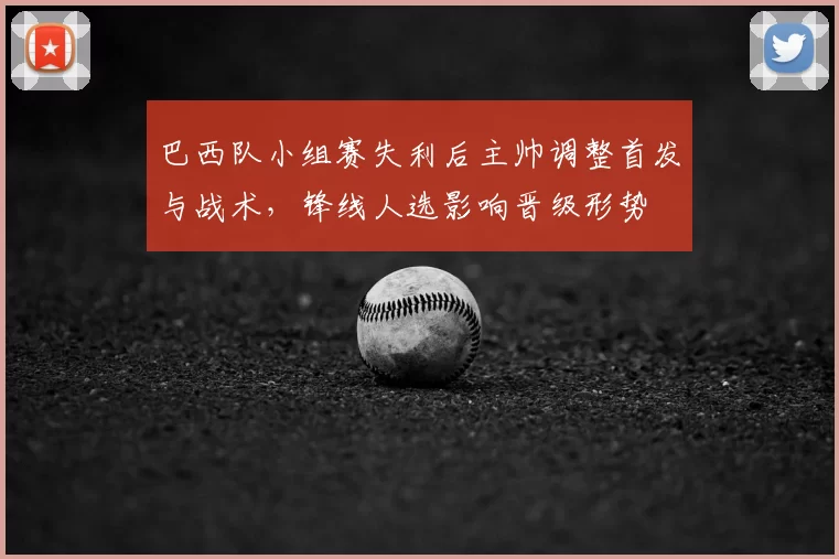 巴西队小组赛失利后主帅调整首发与战术，锋线人选影响晋级形势