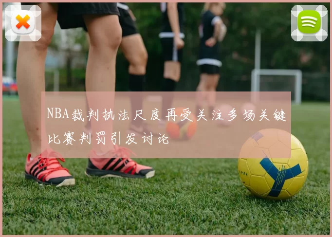 NBA裁判执法尺度再受关注多场关键比赛判罚引发讨论
