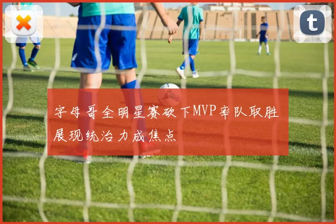 字母哥全明星赛砍下MVP率队取胜 展现统治力成焦点