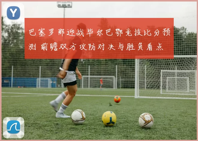 巴塞罗那迎战毕尔巴鄂竞技比分预测 前瞻双方攻防对决与胜负看点