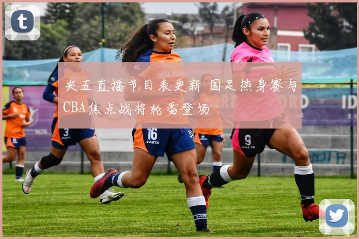 央五直播节目表更新 国足热身赛与CBA焦点战将轮番登场