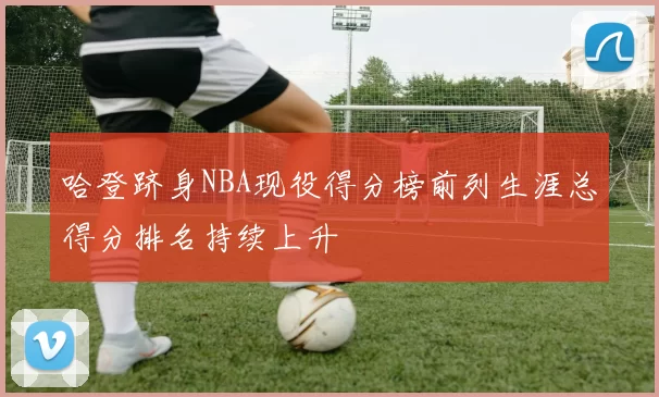 哈登跻身NBA现役得分榜前列生涯总得分排名持续上升