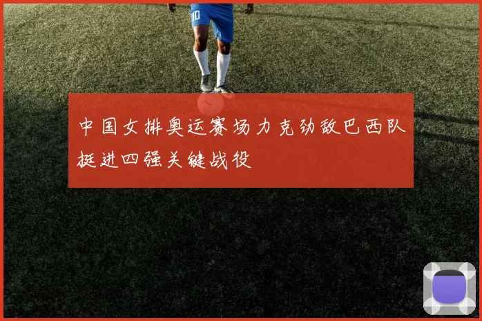 中国女排奥运赛场力克劲敌巴西队挺进四强关键战役