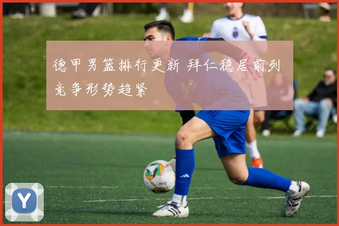 德甲男篮排行更新 拜仁稳居前列 竞争形势趋紧