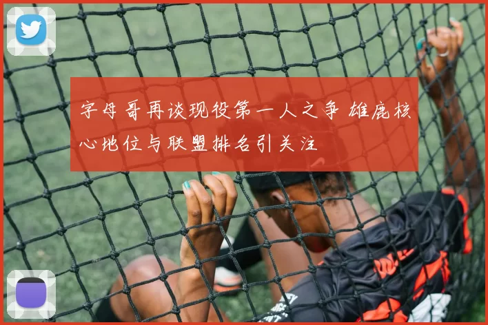 字母哥再谈现役第一人之争 雄鹿核心地位与联盟排名引关注