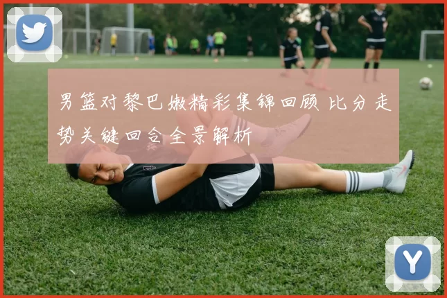 男篮对黎巴嫩精彩集锦回顾 比分走势关键回合全景解析