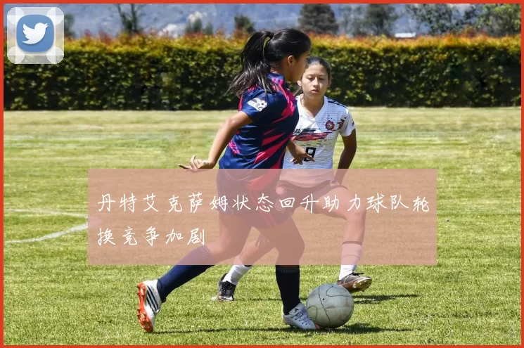 丹特艾克萨姆状态回升助力球队轮换竞争加剧
