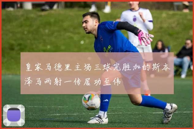 皇家马德里主场三球完胜加的斯本泽马两射一传居功至伟