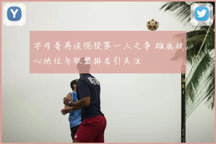 字母哥再谈现役第一人之争 雄鹿核心地位与联盟排名引关注