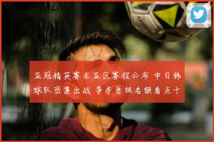 亚冠精英赛东亚区赛程公布 中日韩球队密集出战 争夺晋级名额看点十足