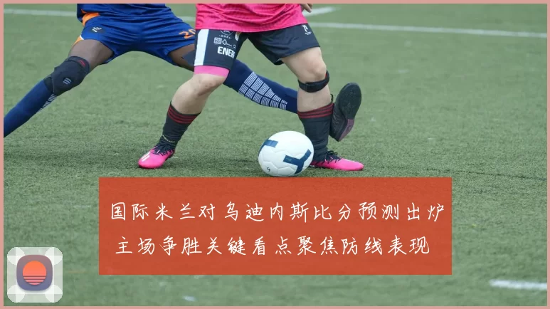 国际米兰对乌迪内斯比分预测出炉 主场争胜关键看点聚焦防线表现