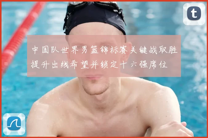 中国队世界男篮锦标赛关键战取胜提升出线希望并锁定十六强席位