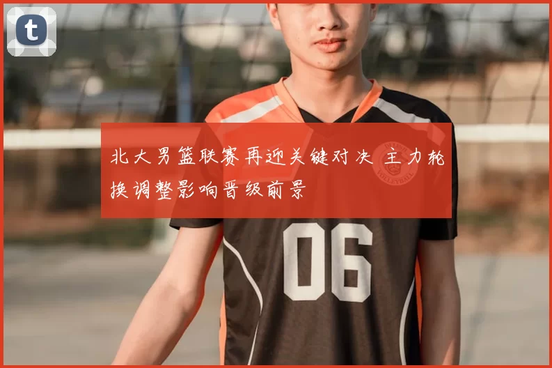 北大男篮联赛再迎关键对决 主力轮换调整影响晋级前景