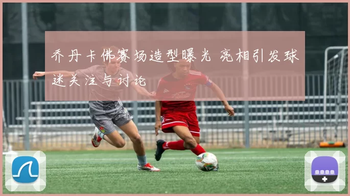 乔丹卡佛赛场造型曝光 亮相引发球迷关注与讨论