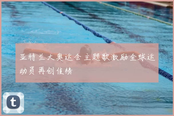 亚特兰大奥运会主题歌激励全球运动员再创佳绩