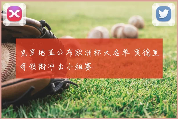 克罗地亚公布欧洲杯大名单 莫德里奇领衔冲击小组赛