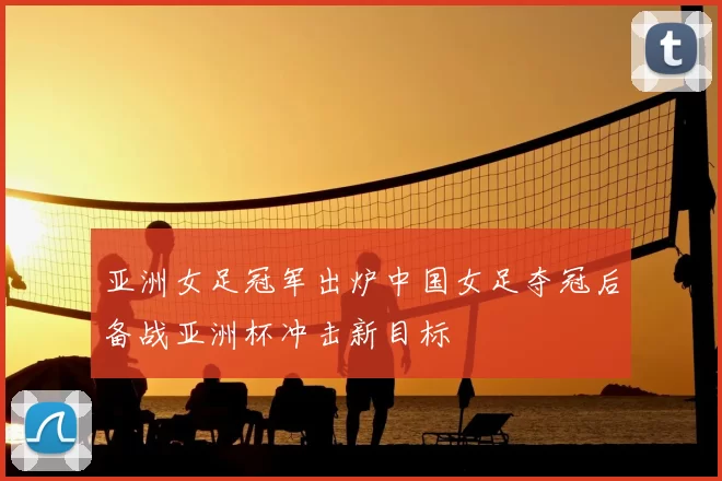 亚洲女足冠军出炉中国女足夺冠后备战亚洲杯冲击新目标