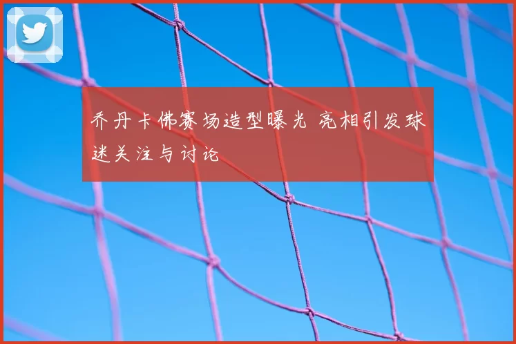 乔丹卡佛赛场造型曝光 亮相引发球迷关注与讨论
