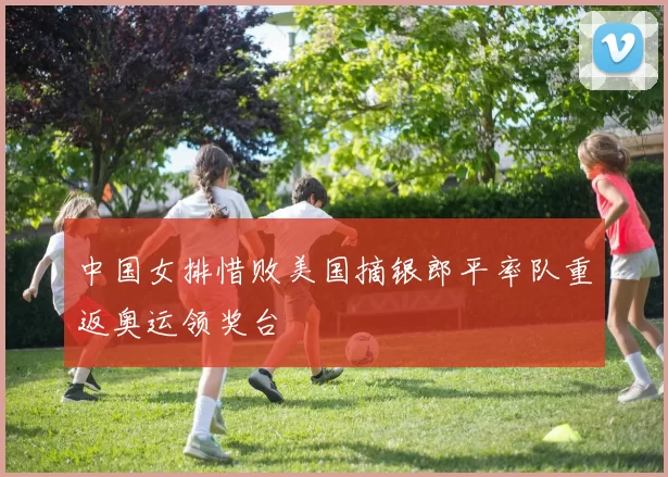 中国女排惜败美国摘银郎平率队重返奥运领奖台