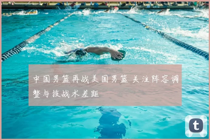 中国男篮再战美国男篮 关注阵容调整与技战术差距