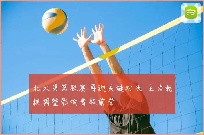 北大男篮联赛再迎关键对决 主力轮换调整影响晋级前景