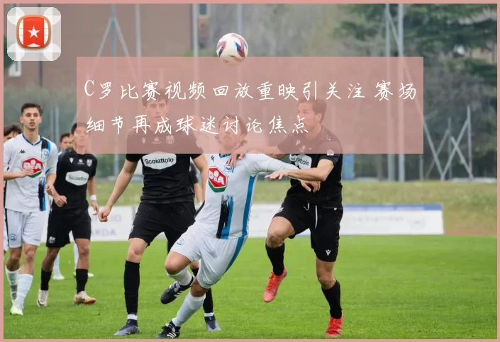 C罗比赛视频回放重映引关注 赛场细节再成球迷讨论焦点