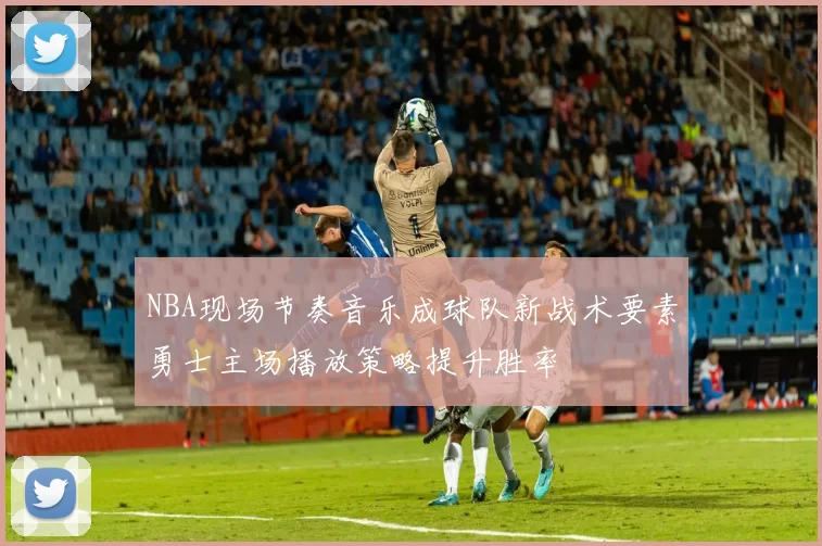 NBA现场节奏音乐成球队新战术要素勇士主场播放策略提升胜率